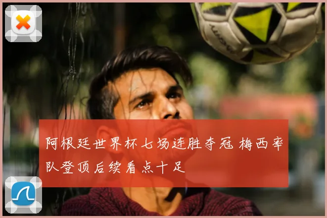 阿根廷世界杯七场连胜夺冠 梅西率队登顶后续看点十足